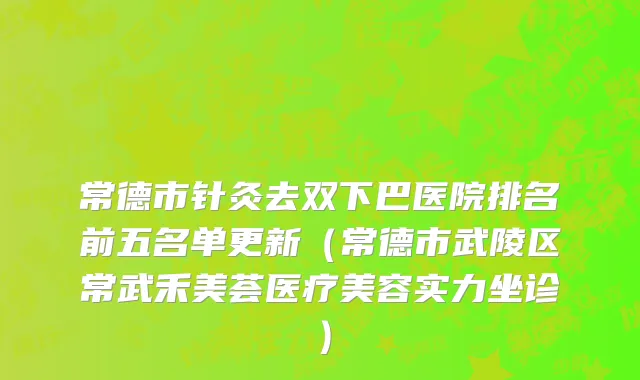 常德市针灸去双下巴医院排名前五名单更新（常德市武陵区常武禾美荟医疗美容实力坐诊）