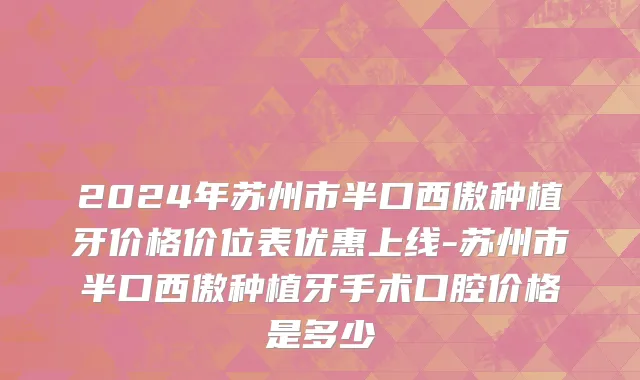 2024年苏州市半口西傲种植牙价格价位表优惠上线-苏州市半口西傲种植牙手术口腔价格是多少