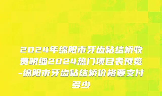 2024年绵阳市牙齿粘结桥收费明细2024热门项目表预览-绵阳市牙齿粘结桥价格要支付多少