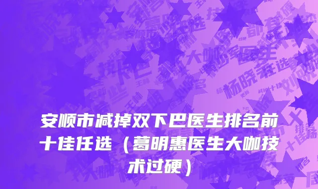 安顺市减掉双下巴医生排名前十佳任选（葛明惠医生大咖技术过硬）