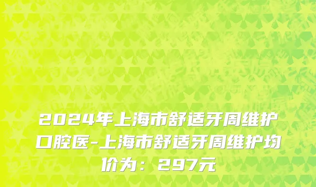 2024年上海市舒适牙周维护口腔医-上海市舒适牙周维护均价为：297元