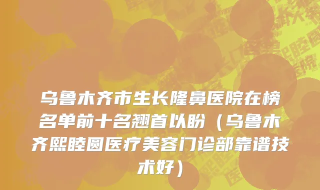 乌鲁木齐市生长隆鼻医院在榜名单前十名翘首以盼（乌鲁木齐熙睦圆医疗美容门诊部靠谱技术好）