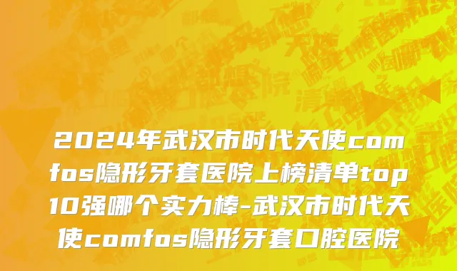2024年武汉市时代天使comfos隐形牙套医院上榜清单top10强哪个实力棒-武汉市时代天使comfos隐形牙套口腔医院