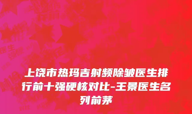 上饶市热玛吉射频除皱医生排行前十强硬核对比-王景医生名列前茅