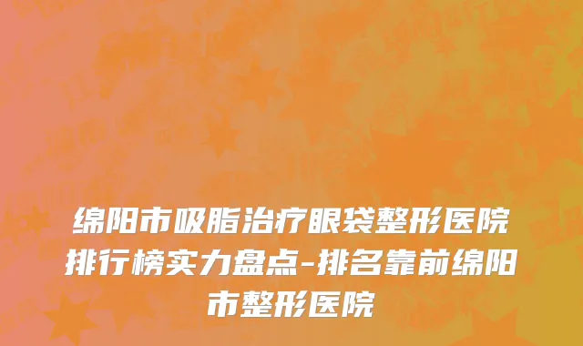 绵阳市吸脂治疗眼袋整形医院排行榜实力盘点-排名靠前绵阳市整形医院