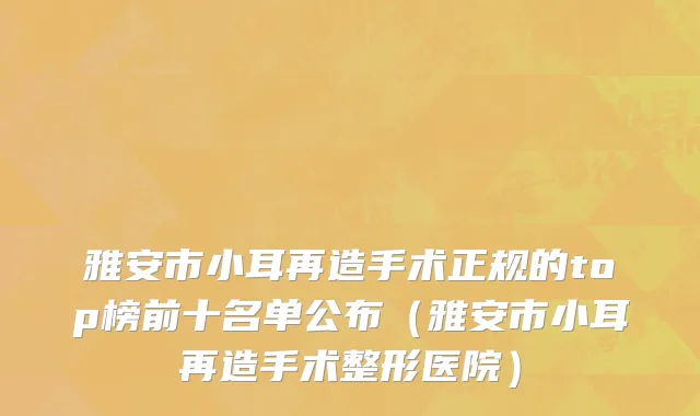 雅安市小耳再造手术正规的top榜前十名单公布（雅安市小耳再造手术整形医院）