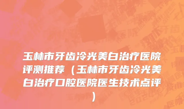 玉林市牙齿冷光美白治疗医院评测推荐（玉林市牙齿冷光美白治疗口腔医院医生技术点评）
