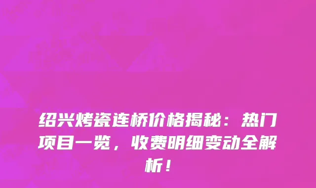 绍兴烤瓷连桥价格揭秘:热门项目一览,收费明细变动全解析!