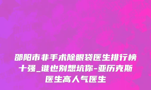 邵阳市非手术除眼袋医生排行榜十强_谁也别想坑你-亚历克斯医生高人气医生