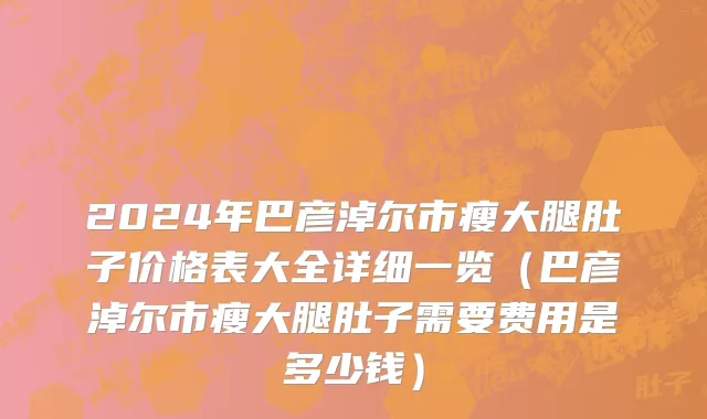 2024年巴彦淖尔市瘦大腿肚子价格表大全详细一览（巴彦淖尔市瘦大腿肚子需要费用是多少钱）