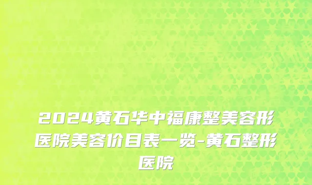 2024黄石华中福康整美容形医院美容价目表一览-黄石整形医院