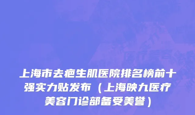 上海市去疤生肌医院排名榜前十强实力贴发布（上海映九医疗美容门诊部备受美誉）