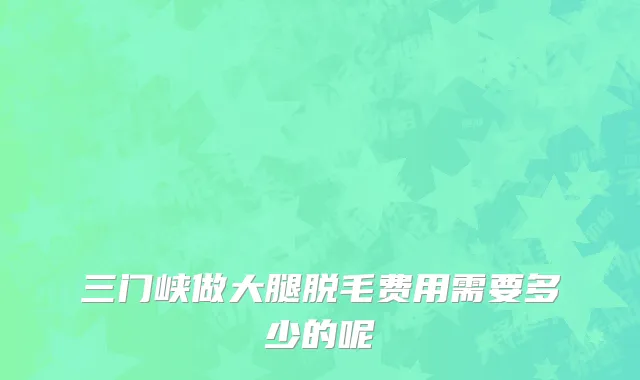 三门峡做大腿脱毛费用需要多少的呢