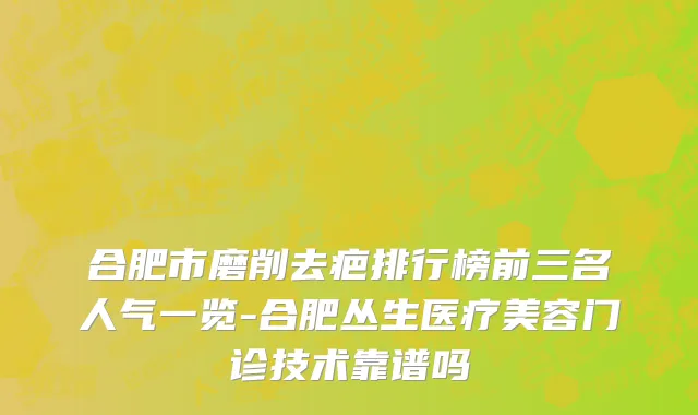 合肥市磨削去疤排行榜前三名人气一览-合肥丛生医疗美容门诊技术靠谱吗