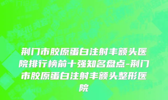 荆门市胶原蛋白注射丰额头医院排行榜前十强知名盘点-荆门市胶原蛋白注射丰额头整形医院