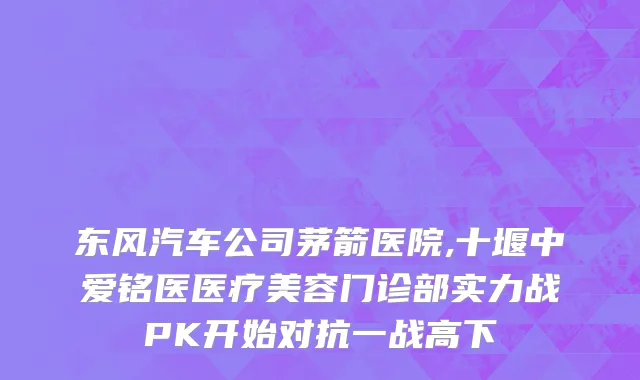 东风汽车公司茅箭医院,十堰中爱铭医医疗美容门诊部实力战PK开始对抗一战高下