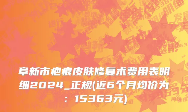 阜新市疤痕皮肤修复术费用表明细2024_正规(近6个月均价为：15363元)
