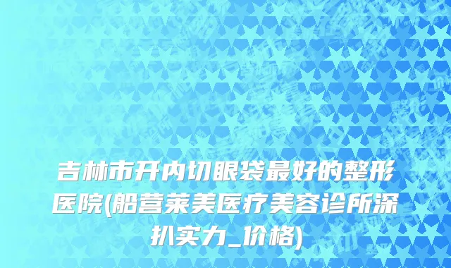 吉林市开内切眼袋最好的整形医院(船营莱美医疗美容诊所深扒实力_价格)