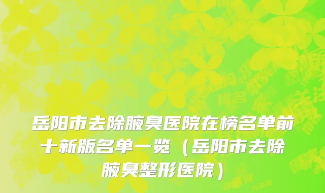 岳阳市去除腋臭医院在榜名单前十新版名单一览（岳阳市去除腋臭整形医院）