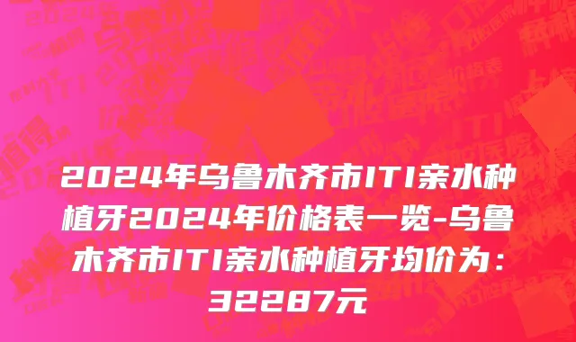 2024年乌鲁木齐市ITI亲水种植牙2024年价格表一览-乌鲁木齐市ITI亲水种植牙均价为：32287元