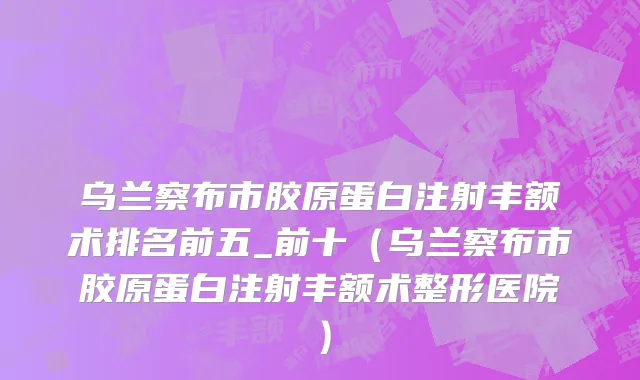 乌兰察布市胶原蛋白注射丰额术排名前五_前十（乌兰察布市胶原蛋白注射丰额术整形医院）