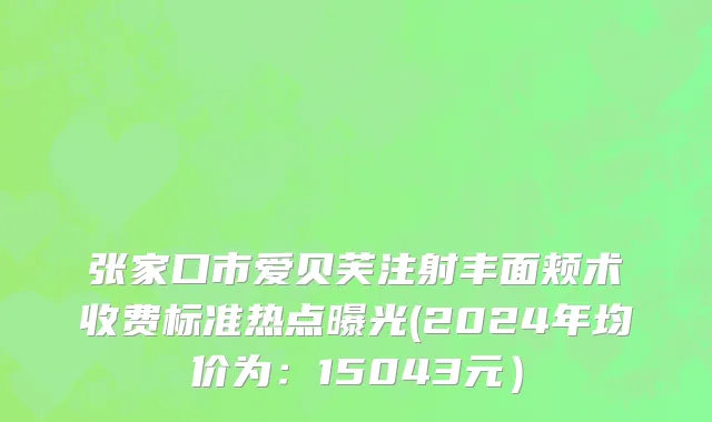张家口市爱贝芙注射丰面颊术收费标准热点曝光(2024年均价为：15043元）