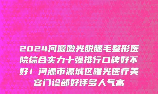 2024河源激光脱腿毛整形医院综合实力十强排行口碑好不好!河源市源城区曙光医疗美容门诊部好评多人气高