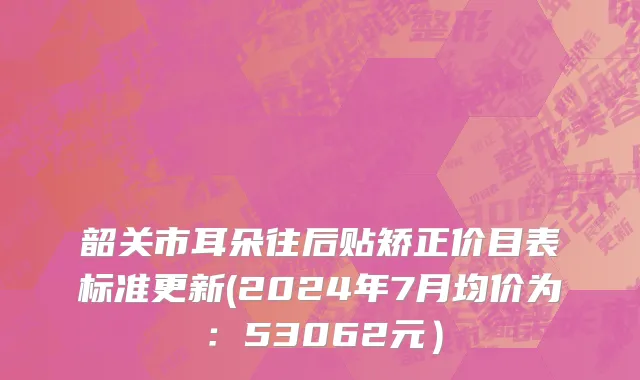 韶关市耳朵往后贴矫正价目表标准更新(2024年7月均价为：53062元）