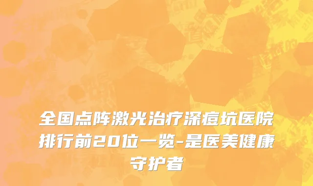 全国点阵激光治疗深痘坑医院排行前20位一览-是医美健康守护者