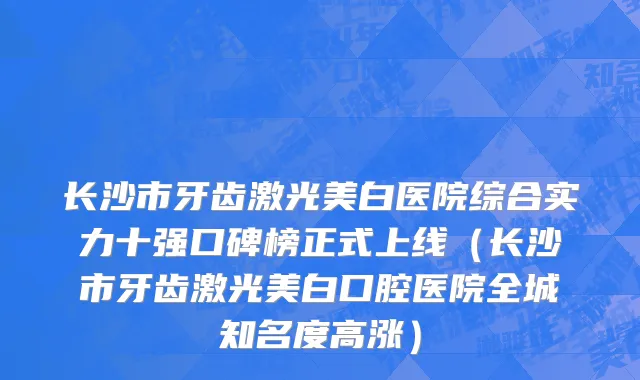 长沙市牙齿激光美白医院综合实力十强口碑榜正式上线（长沙市牙齿激光美白口腔医院全城知名度高涨）