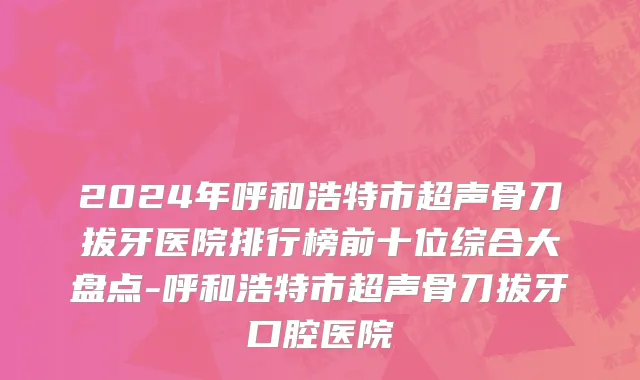 2024年呼和浩特市超声骨刀拔牙医院排行榜前十位综合大盘点-呼和浩特市超声骨刀拔牙口腔医院