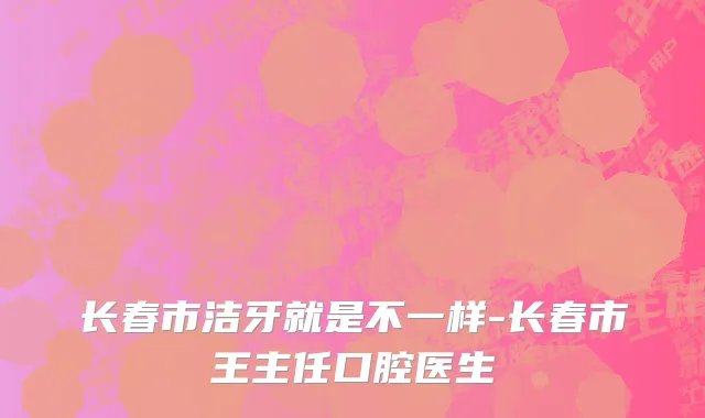 长春市洁牙就是不一样-长春市王主任口腔医生