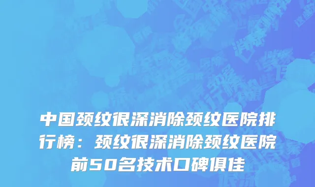 中国颈纹很深消除颈纹医院排行榜：颈纹很深消除颈纹医院前50名技术口碑俱佳