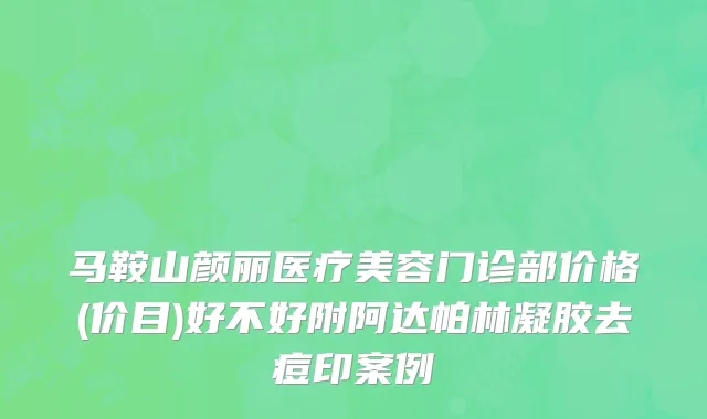 马鞍山颜丽医疗美容门诊部价格(价目)好不好附阿达帕林凝胶去痘印案例