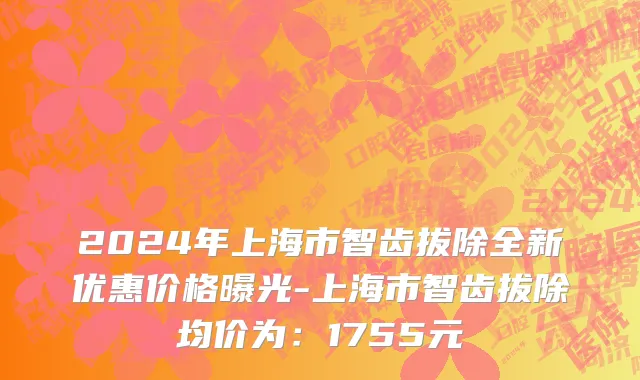 2024年上海市智齿拔除全新优惠价格曝光-上海市智齿拔除均价为：1755元