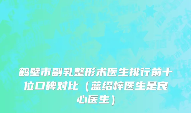鹤壁市副乳整形术医生排行前十位口碑对比（蓝绍梓医生是良心医生）