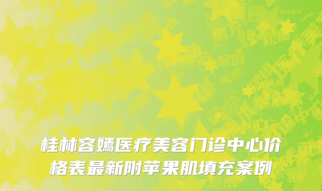 桂林容嫣医疗美容门诊中心价格表最新附苹果肌填充案例