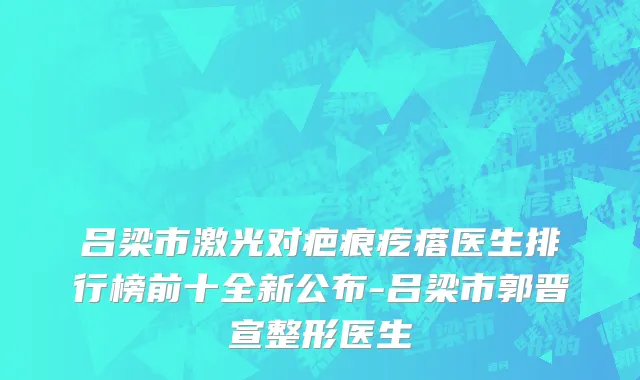 吕梁市激光对疤痕疙瘩医生排行榜前十全新公布-吕梁市郭晋宣整形医生