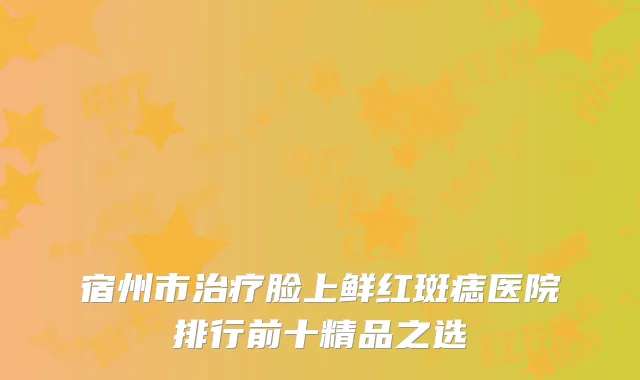 宿州市治疗脸上鲜红斑痣医院排行前十精品之选