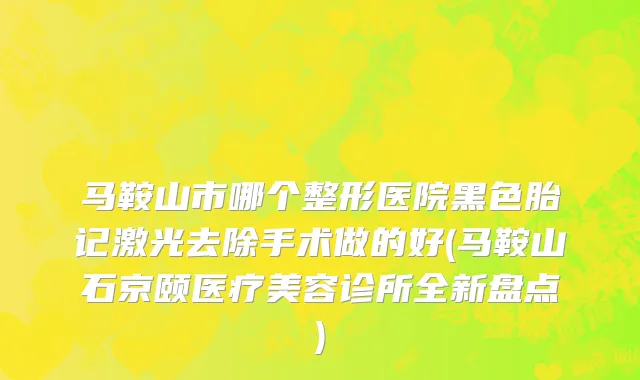 马鞍山市哪个整形医院黑色胎记激光去除手术做的好(马鞍山石京颐医疗美容诊所全新盘点)