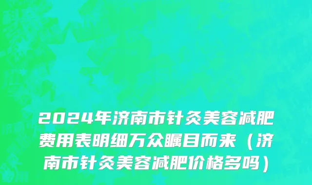 2024年济南市针灸美容减肥费用表明细万众瞩目而来（济南市针灸美容减肥价格多吗）