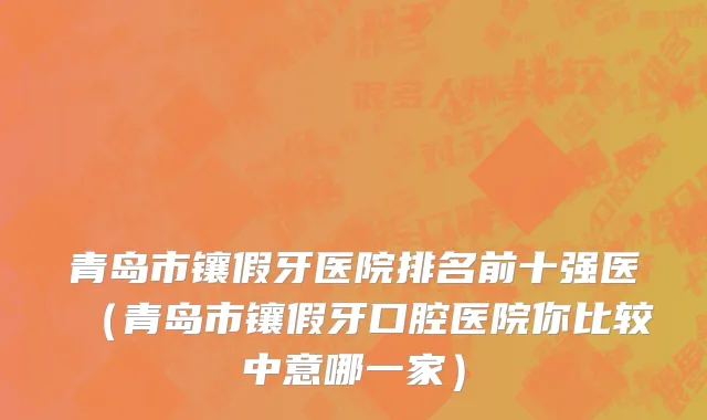 青岛市镶假牙医院排名前十强医（青岛市镶假牙口腔医院你比较中意哪一家）