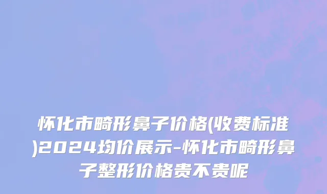 怀化市畸形鼻子价格(收费标准)2024均价展示-怀化市畸形鼻子整形价格贵不贵呢