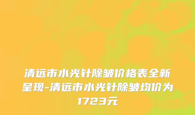 清远市水光针除皱价格表全新呈现-清远市水光针除皱均价为1723元