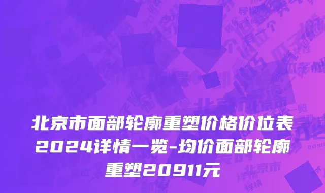 北京市面部轮廓重塑价格价位表2024详情一览-均价面部轮廓重塑20911元