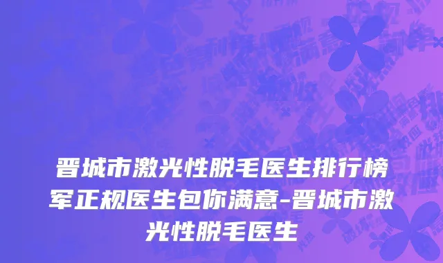 晋城市激光性脱毛医生排行榜军正规医生包你满意-晋城市激光性脱毛医生