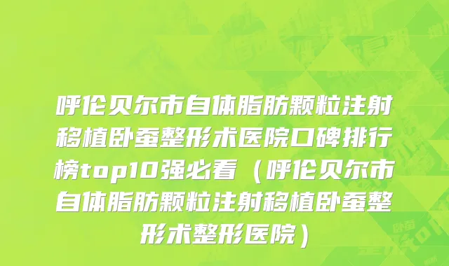 呼伦贝尔市自体脂肪颗粒注射移植卧蚕整形术医院口碑排行榜top10强必看（呼伦贝尔市自体脂肪颗粒注射移植卧蚕整形术整形医院）
