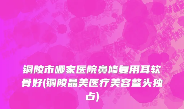 铜陵市哪家医院鼻修复用耳软骨好(铜陵晶美医疗美容鳌头独占)