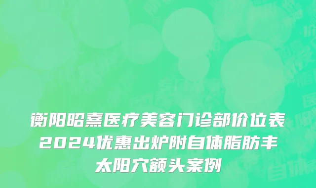 衡阳昭熹医疗美容门诊部价位表2024优惠出炉附自体脂肪丰太阳穴额头案例