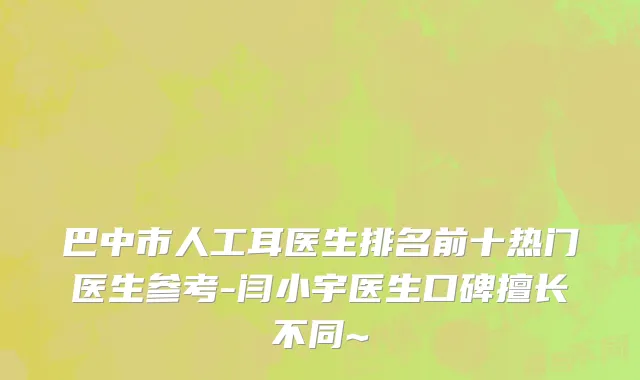 巴中市人工耳医生排名前十热门医生参考-闫小宇医生口碑擅长不同~